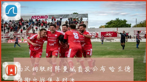 西汉姆联对阵曼城首发公布 哈兰德领衔出战焦点对决