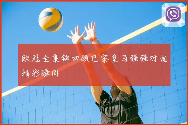 欧冠全集锦回顾巴黎皇马强强对话精彩瞬间