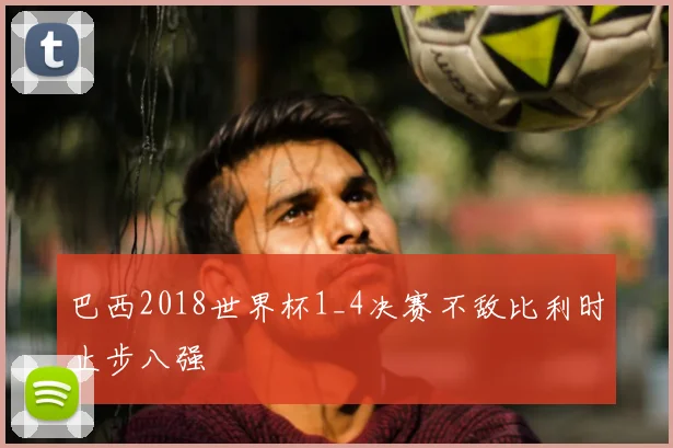 巴西2018世界杯1_4决赛不敌比利时止步八强