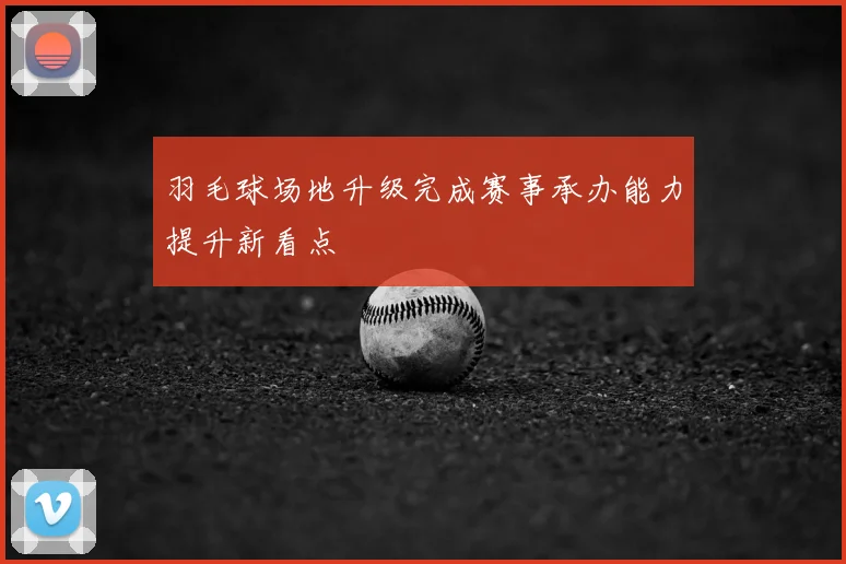 羽毛球场地升级完成赛事承办能力提升新看点