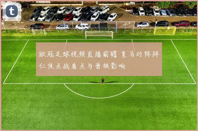 欧冠足球视频直播前瞻 皇马对阵拜仁焦点战看点与晋级影响