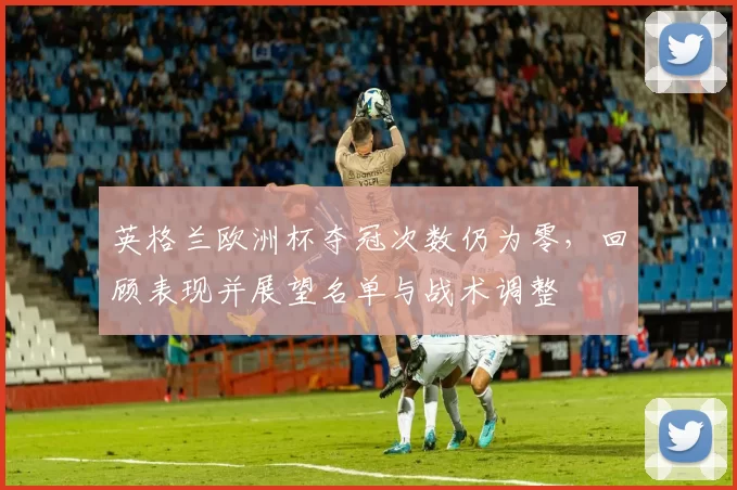 英格兰欧洲杯夺冠次数仍为零，回顾表现并展望名单与战术调整