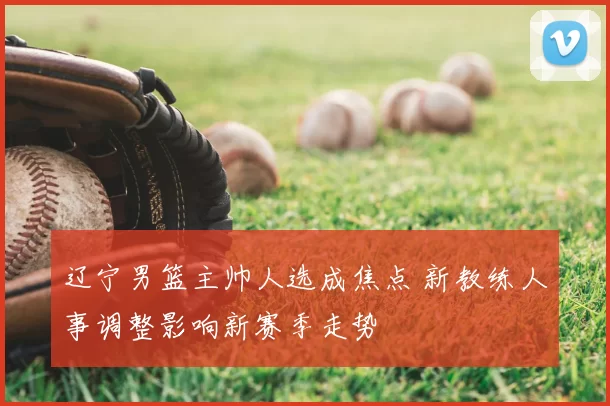 辽宁男篮主帅人选成焦点 新教练人事调整影响新赛季走势