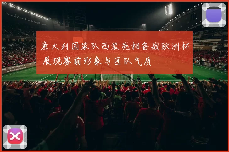 意大利国家队西装亮相备战欧洲杯 展现赛前形象与团队气质