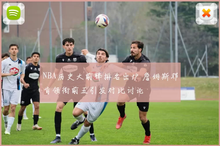 NBA历史大前锋排名出炉 詹姆斯邓肯领衔前五引发对比讨论