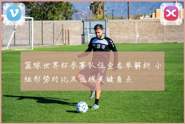 篮球世界杯参赛队伍全名单解析 小组形势对比及出线关键看点