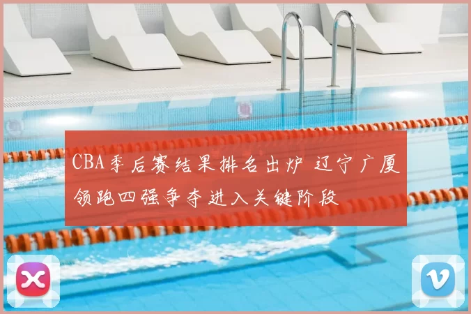 CBA季后赛结果排名出炉 辽宁广厦领跑四强争夺进入关键阶段