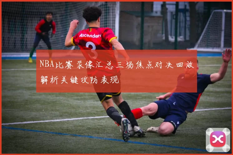 NBA比赛录像汇总三场焦点对决回放解析关键攻防表现