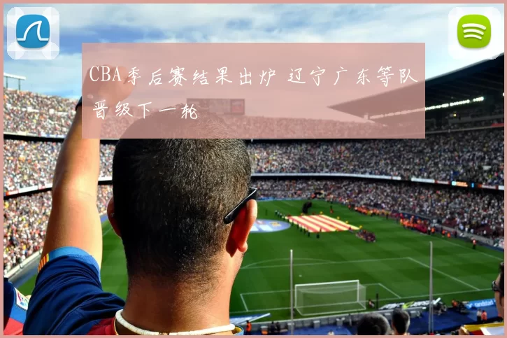 CBA季后赛结果出炉 辽宁广东等队晋级下一轮