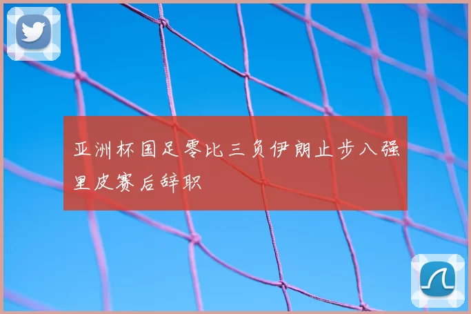 亚洲杯国足零比三负伊朗止步八强里皮赛后辞职