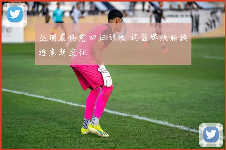 丛明晨伤愈回归训练 辽篮锋线轮换迎来新变化