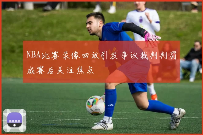 NBA比赛录像回放引发争议裁判判罚成赛后关注焦点