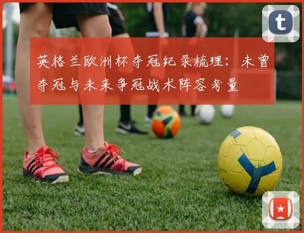 英格兰欧洲杯夺冠纪录梳理：未曾夺冠与未来争冠战术阵容考量