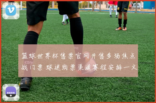 篮球世界杯售票官网开售多场焦点战门票 球迷购票渠道赛程安排一文看懂