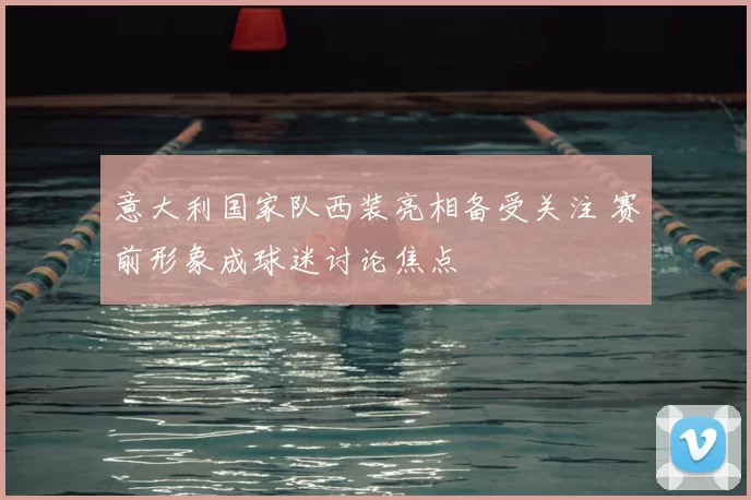 意大利国家队西装亮相备受关注 赛前形象成球迷讨论焦点