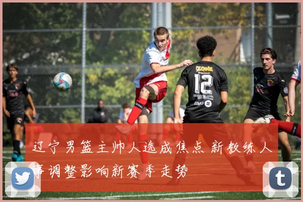 辽宁男篮主帅人选成焦点 新教练人事调整影响新赛季走势