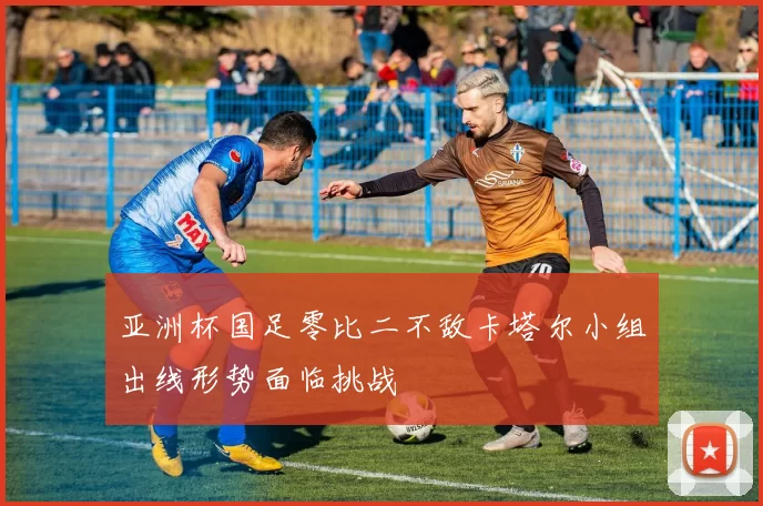 亚洲杯国足零比二不敌卡塔尔小组出线形势面临挑战