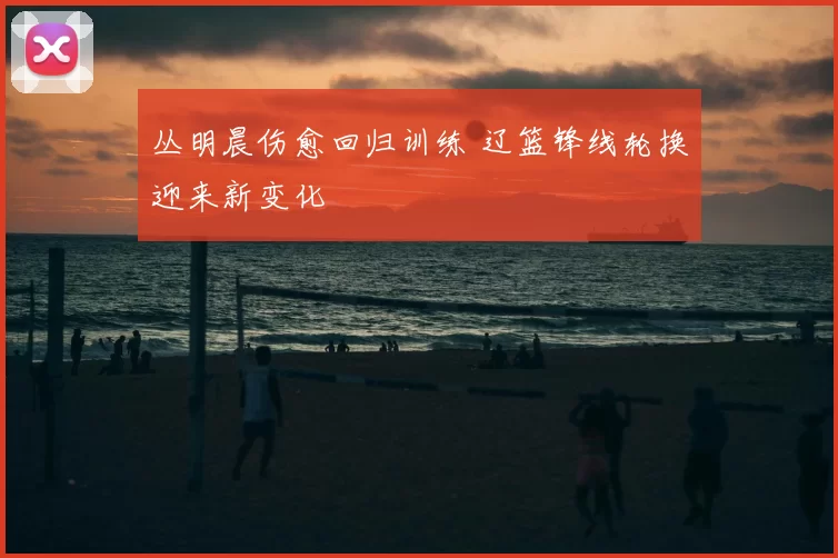 丛明晨伤愈回归训练 辽篮锋线轮换迎来新变化