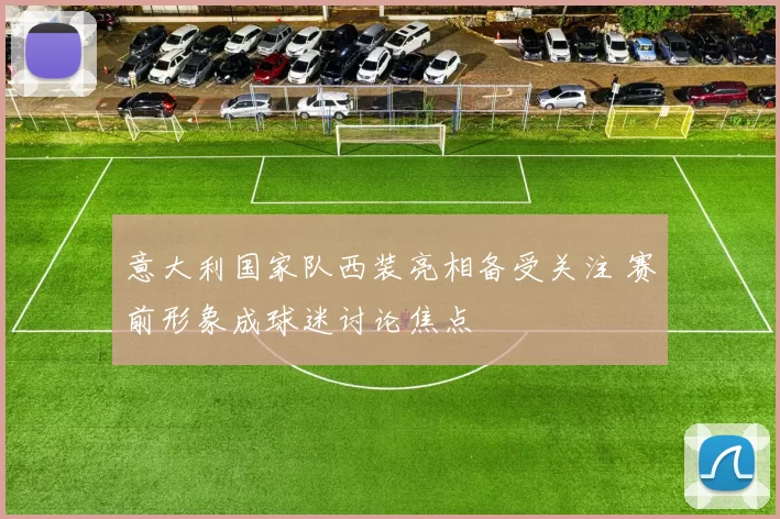 意大利国家队西装亮相备受关注 赛前形象成球迷讨论焦点
