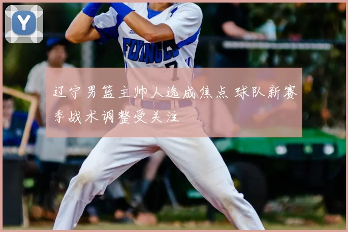 辽宁男篮主帅人选成焦点 球队新赛季战术调整受关注