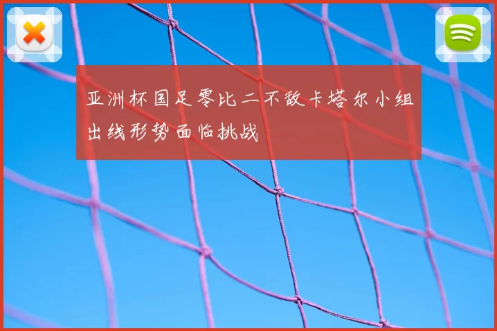 亚洲杯国足零比二不敌卡塔尔小组出线形势面临挑战