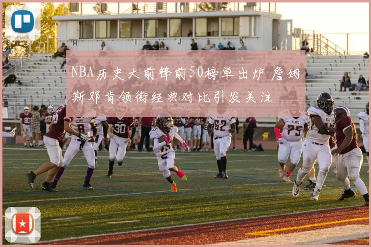 NBA历史大前锋前50榜单出炉 詹姆斯邓肯领衔经典对比引发关注