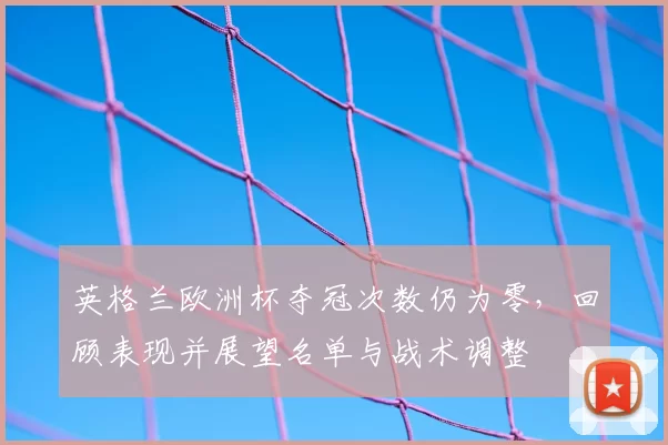 英格兰欧洲杯夺冠次数仍为零，回顾表现并展望名单与战术调整